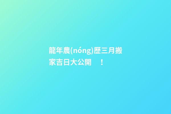龍年農(nóng)歷三月搬家吉日大公開！